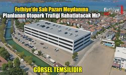 Fethiye’de Salı Pazarı Meydanına Planlanan Otopark Trafiği Rahatlatacak Mı?
