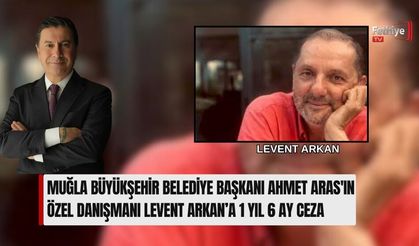Muğla Büyükşehir Belediye Başkanı Ahmet Aras'ın Özel Danışmanı Levent Arkan’a 1 Yıl 6 Ay Ceza
