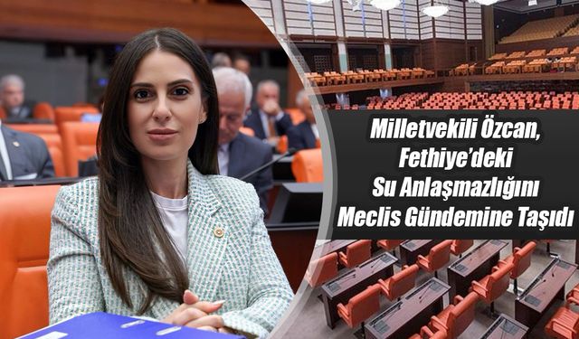 Milletvekili Özcan, Fethiye’deki Su Anlaşmazlığını Meclis Gündemine Taşıdı