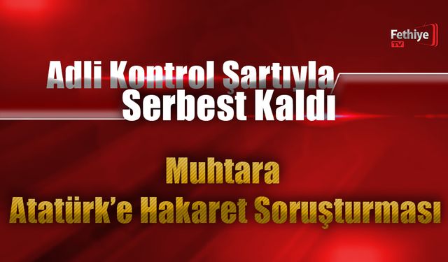 Adli Kontrol Şartıyla Serbest Kaldı: Muhtara Atatürk’e Hakaret Soruşturması