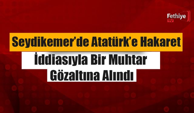 Seydikemer’de Atatürk’e Hakaret İddiasıyla Bir Muhtar Gözaltına Alındı