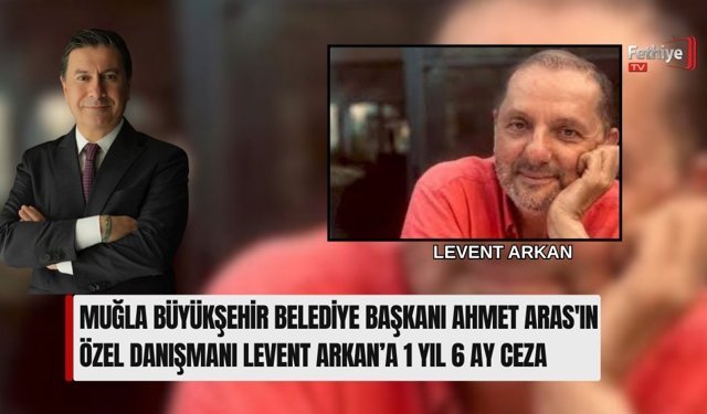 Muğla Büyükşehir Belediye Başkanı Ahmet Aras'ın Özel Danışmanı Levent Arkan’a 1 Yıl 6 Ay Ceza