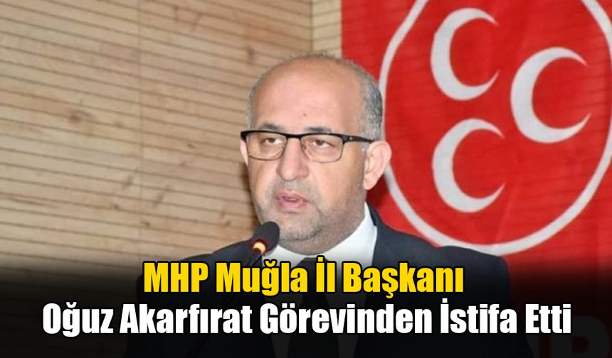 MHP Muğla İl Başkanı Oğuz Akarfırat Görevinden İstifa Etti