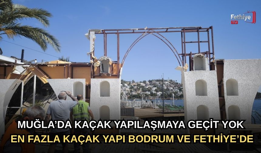 Kaçak Yapılaşmaya Geçit Yok: En Fazla Kaçak Yapı Fethiye ve Bodrum'da
